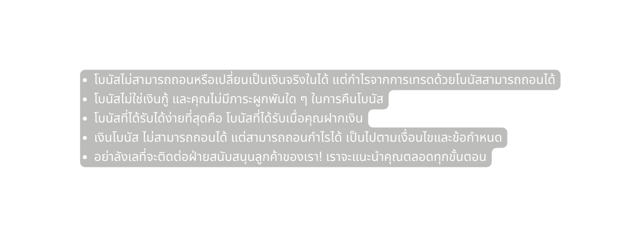 โบน สไม สามารถถอนหร อเปล ยนเป นเง นจร งในได แต กำไรจากการเทรดด วยโบน สสามารถถอนได โบน สไม ใช เง นก และค ณไม ม ภาระผ กพ นใด ๆ ในการค นโบน ส โบน สท ได ร บได ง ายท ส ดค อ โบน สท ได ร บเม อค ณฝากเง น เง นโบน ส ไม สามารถถอนได แต สามารถถอนกำไรได เป นไปตามเง อนไขและข อกำหนด อย าล งเลท จะต ดต อฝ ายสน บสน นล กค าของเรา เราจะแนะนำค ณตลอดท กข นตอน